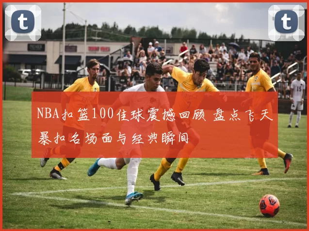 NBA扣篮100佳球震撼回顾 盘点飞天暴扣名场面与经典瞬间