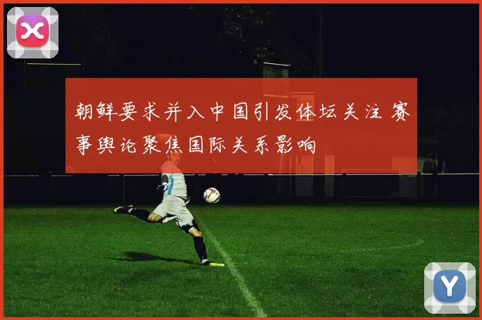 朝鲜要求并入中国引发体坛关注 赛事舆论聚焦国际关系影响