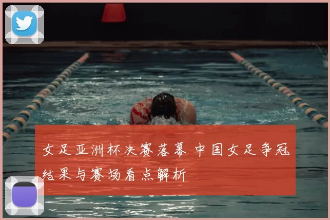 女足亚洲杯决赛落幕 中国女足争冠结果与赛场看点解析