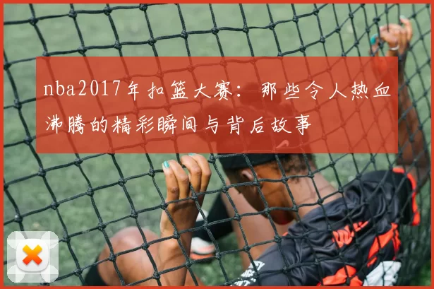 nba2017年扣篮大赛：那些令人热血沸腾的精彩瞬间与背后故事
