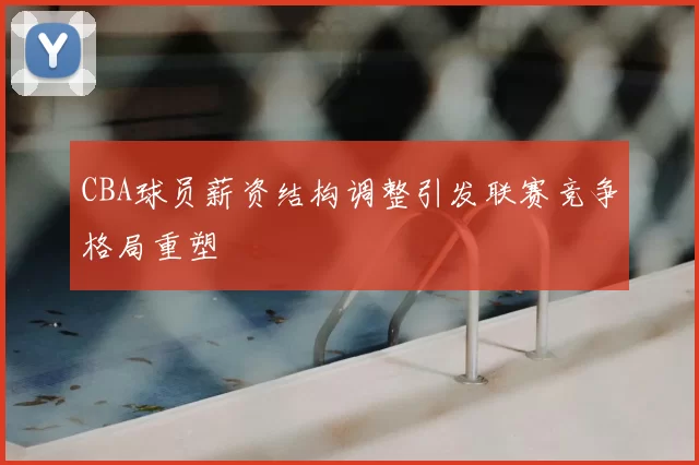 CBA球员薪资结构调整引发联赛竞争格局重塑