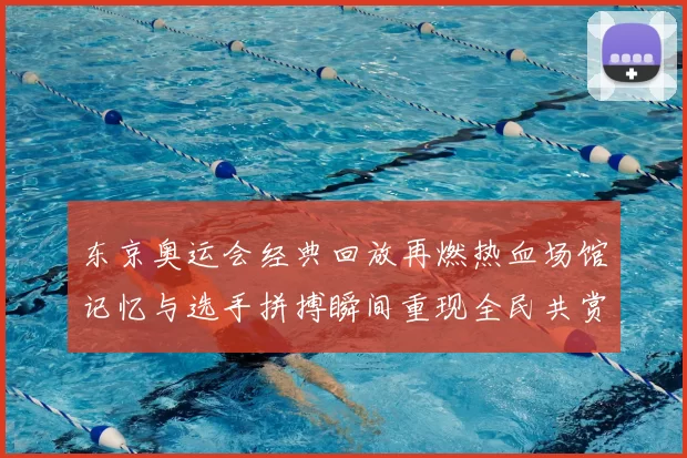 东京奥运会经典回放再燃热血场馆记忆与选手拼搏瞬间重现全民共赏