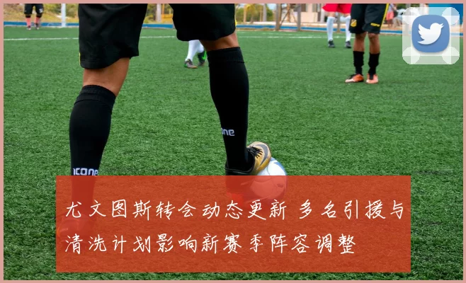 尤文图斯转会动态更新 多名引援与清洗计划影响新赛季阵容调整