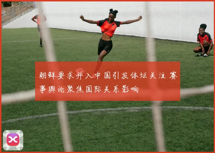 朝鲜要求并入中国引发体坛关注 赛事舆论聚焦国际关系影响