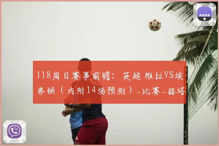 118周日赛事前瞻：英超 维拉VS埃弗顿（内附14场预测）_比赛_赫塔菲_数据