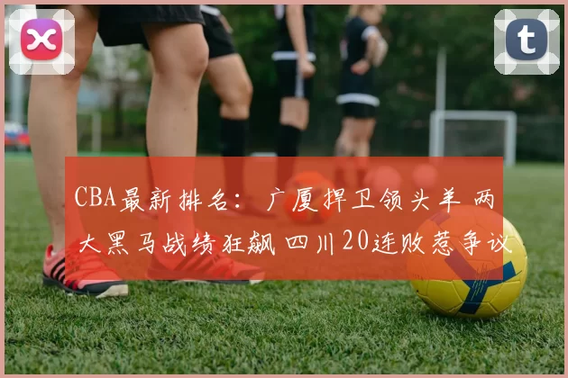 CBA最新排名：广厦捍卫领头羊 两大黑马战绩狂飙 四川20连败惹争议