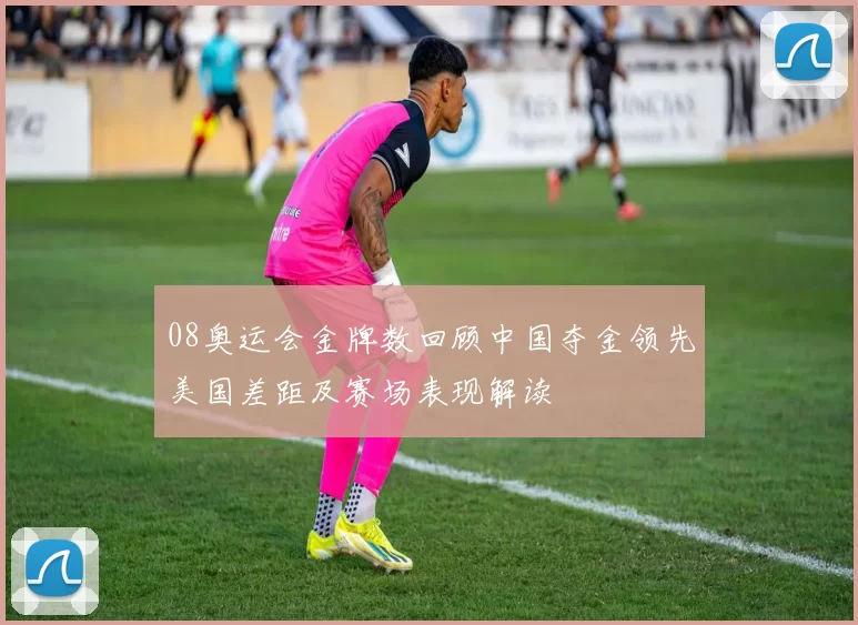 08奥运会金牌数回顾中国夺金领先美国差距及赛场表现解读