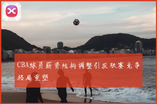 CBA球员薪资结构调整引发联赛竞争格局重塑