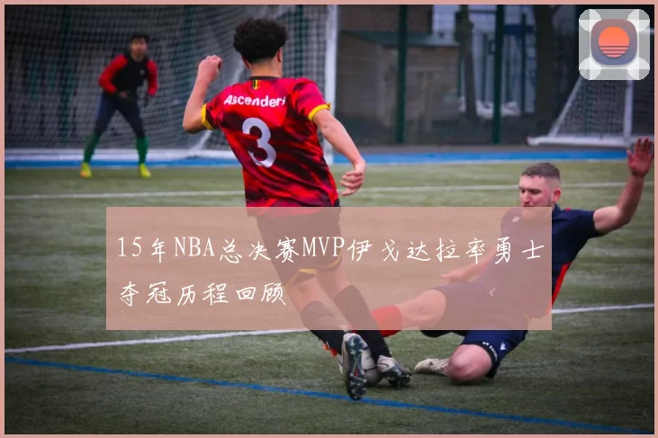 15年NBA总决赛MVP伊戈达拉率勇士夺冠历程回顾