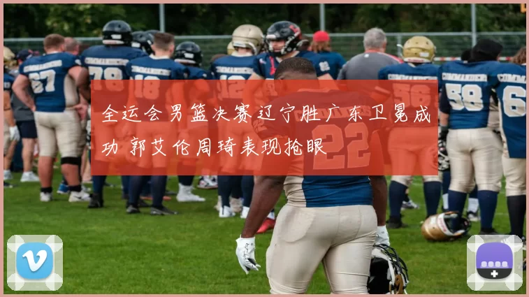 全运会男篮决赛辽宁胜广东卫冕成功 郭艾伦周琦表现抢眼