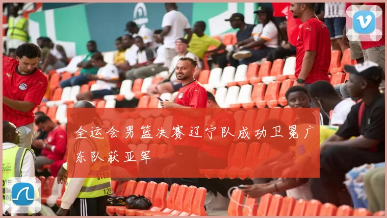 全运会男篮决赛辽宁队成功卫冕广东队获亚军