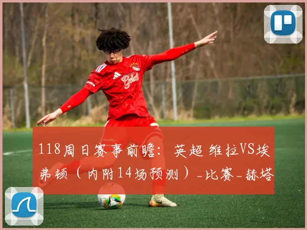 118周日赛事前瞻：英超 维拉VS埃弗顿（内附14场预测）_比赛_赫塔菲_数据