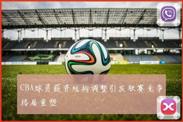 CBA球员薪资结构调整引发联赛竞争格局重塑