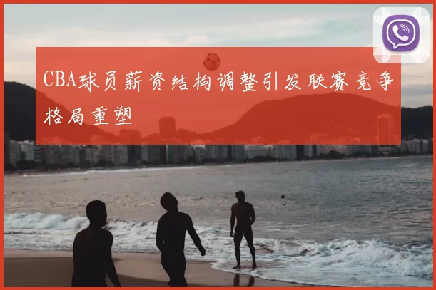 CBA球员薪资结构调整引发联赛竞争格局重塑