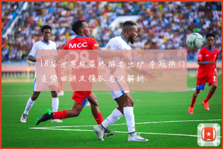 18届世界杯最终排名出炉 夺冠热门走势回顾及强队名次解析