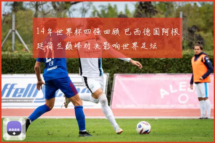 14年世界杯四强回顾 巴西德国阿根廷荷兰巅峰对决影响世界足坛