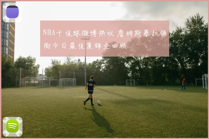 NBA十佳球微博热议 詹姆斯暴扣领衔今日最佳集锦全回顾