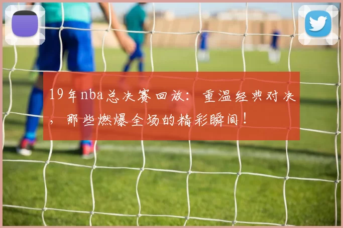 19年nba总决赛回放：重温经典对决，那些燃爆全场的精彩瞬间！