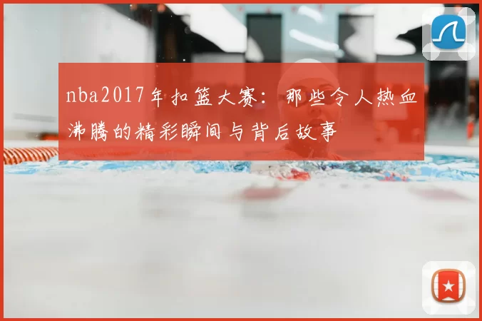 nba2017年扣篮大赛：那些令人热血沸腾的精彩瞬间与背后故事