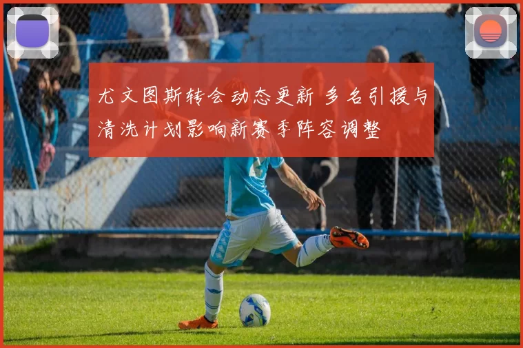尤文图斯转会动态更新 多名引援与清洗计划影响新赛季阵容调整