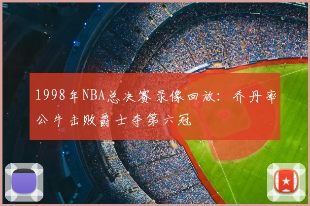 1998年NBA总决赛录像回放:乔丹率公牛击败爵士夺第六冠