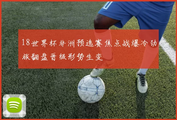 18世界杯非洲预选赛焦点战爆冷劲旅翻盘晋级形势生变
