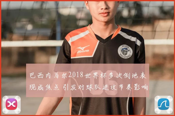 巴西内马尔2018世界杯多次倒地表现成焦点 引发对球队进攻节奏影响关注