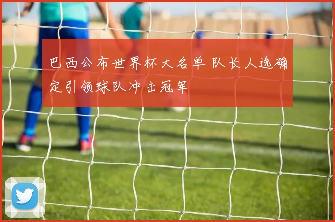 巴西公布世界杯大名单 队长人选确定引领球队冲击冠军