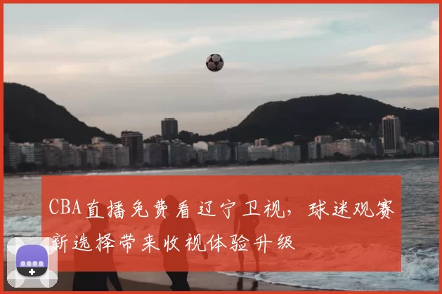 CBA直播免费看辽宁卫视，球迷观赛新选择带来收视体验升级