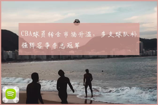 CBA球员转会市场升温，多支球队补强阵容争夺总冠军