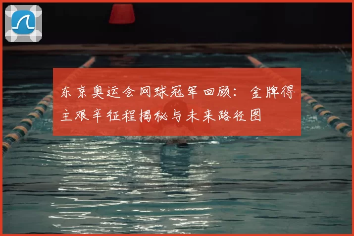 东京奥运会网球冠军回顾：金牌得主艰辛征程揭秘与未来路径图