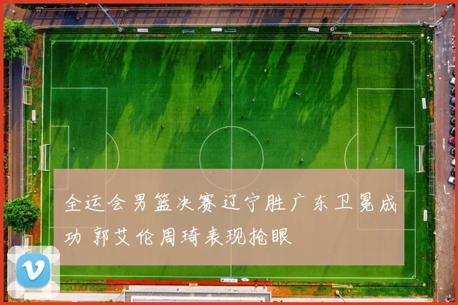 全运会男篮决赛辽宁胜广东卫冕成功 郭艾伦周琦表现抢眼