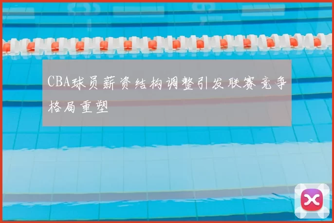 CBA球员薪资结构调整引发联赛竞争格局重塑