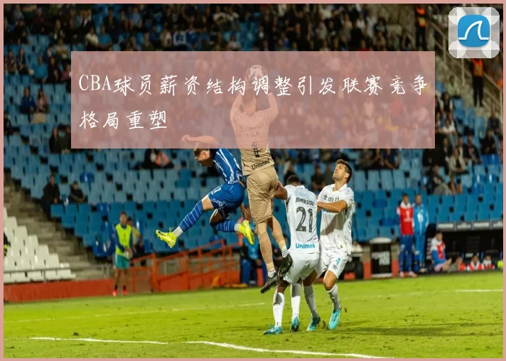 CBA球员薪资结构调整引发联赛竞争格局重塑