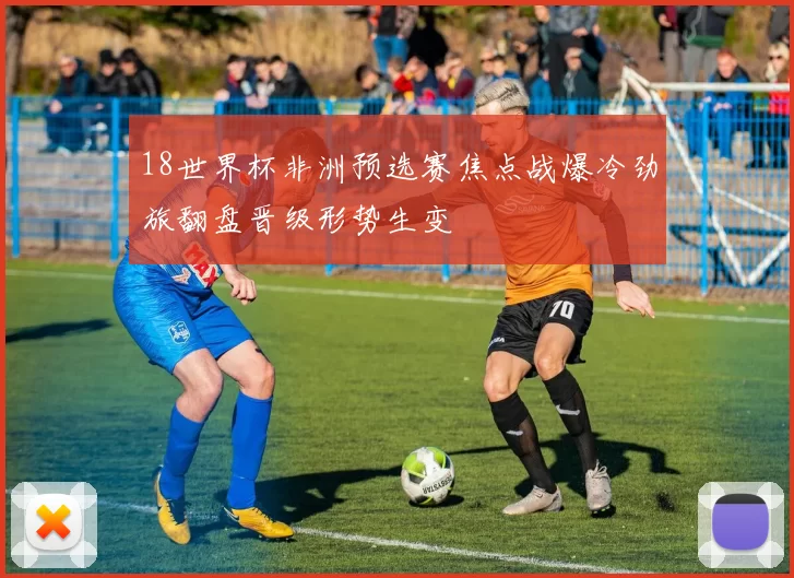 18世界杯非洲预选赛焦点战爆冷劲旅翻盘晋级形势生变