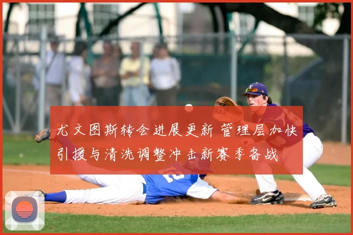 尤文图斯转会进展更新 管理层加快引援与清洗调整冲击新赛季备战